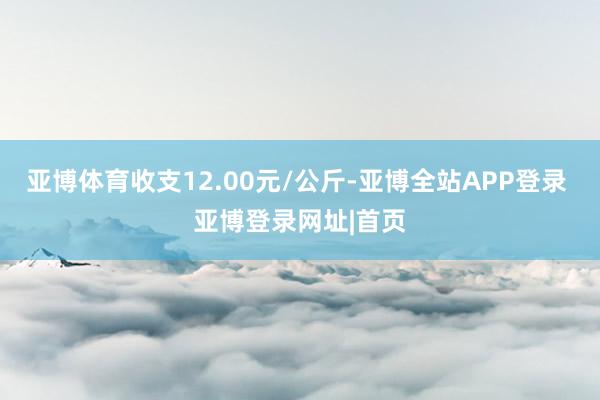 亚博体育收支12.00元/公斤-亚博全站APP登录 亚博登录网址|首页