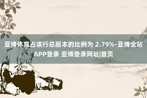 亚博体育占该行总股本的比例为 2.79%-亚博全站APP登录 亚博登录网址|首页