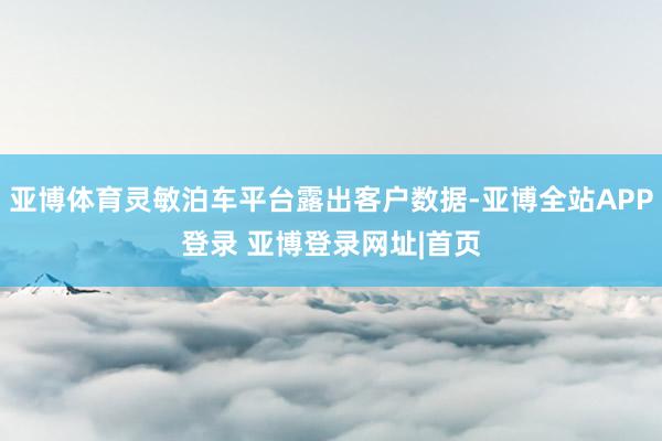 亚博体育灵敏泊车平台露出客户数据-亚博全站APP登录 亚博登录网址|首页