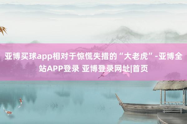 亚博买球app相对于惊慌失措的“大老虎”-亚博全站APP登录 亚博登录网址|首页