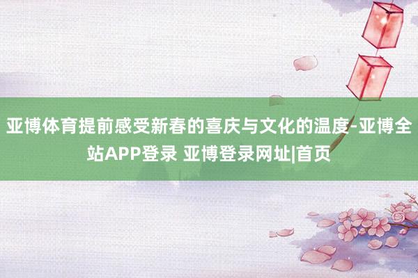 亚博体育提前感受新春的喜庆与文化的温度-亚博全站APP登录 亚博登录网址|首页