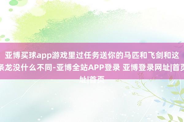 亚博买球app游戏里过任务送你的马匹和飞剑和这条龙没什么不同-亚博全站APP登录 亚博登录网址|首页