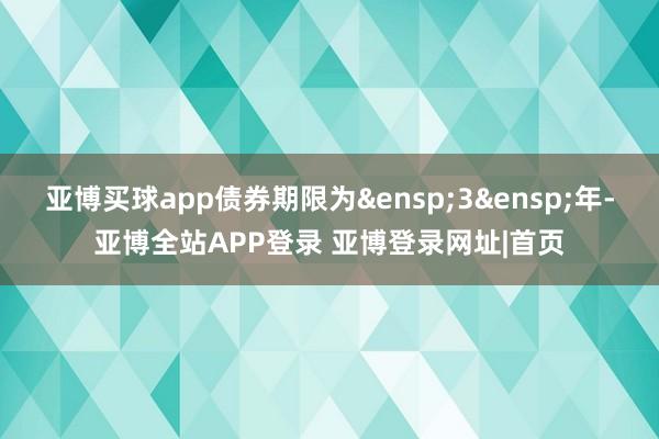 亚博买球app债券期限为 3 年-亚博全站APP登录 亚博登录网址|首页