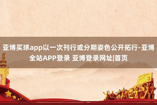 亚博买球app以一次刊行或分期姿色公开拓行-亚博全站APP登录 亚博登录网址|首页