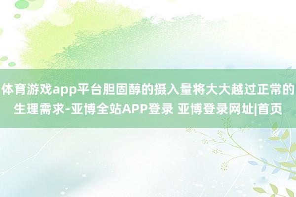 体育游戏app平台胆固醇的摄入量将大大越过正常的生理需求-亚博全站APP登录 亚博登录网址|首页
