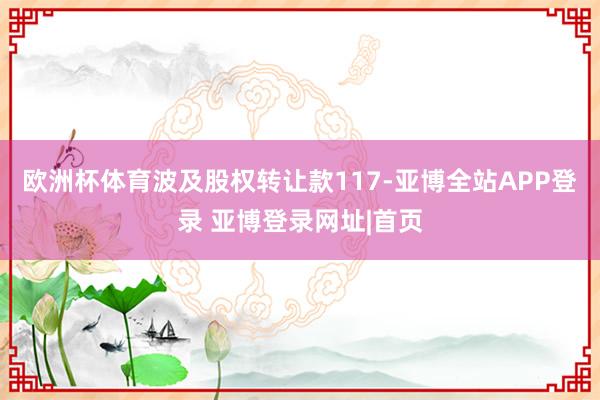 欧洲杯体育波及股权转让款117-亚博全站APP登录 亚博登录网址|首页
