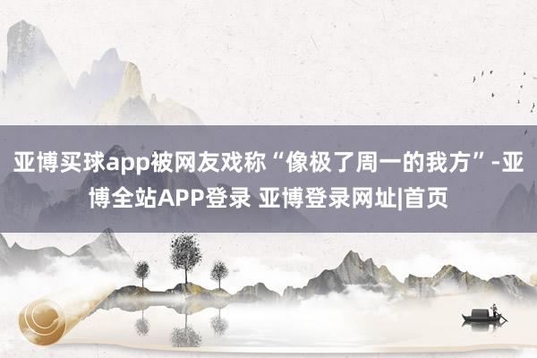 亚博买球app被网友戏称“像极了周一的我方”-亚博全站APP登录 亚博登录网址|首页