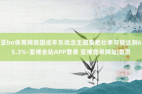 亚bo体育网我国成年东说念主超重肥壮率可能达到65.3%-亚博全站APP登录 亚博登录网址|首页