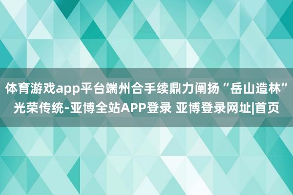 体育游戏app平台端州合手续鼎力阐扬“岳山造林”光荣传统-亚博全站APP登录 亚博登录网址|首页