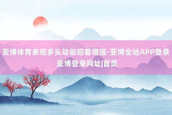 亚博体育表现多头动能昭着增强-亚博全站APP登录 亚博登录网址|首页