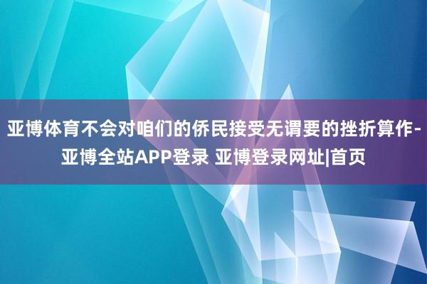 亚博体育不会对咱们的侨民接受无谓要的挫折算作-亚博全站APP登录 亚博登录网址|首页