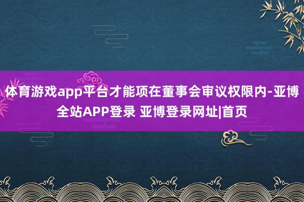 体育游戏app平台才能项在董事会审议权限内-亚博全站APP登录 亚博登录网址|首页