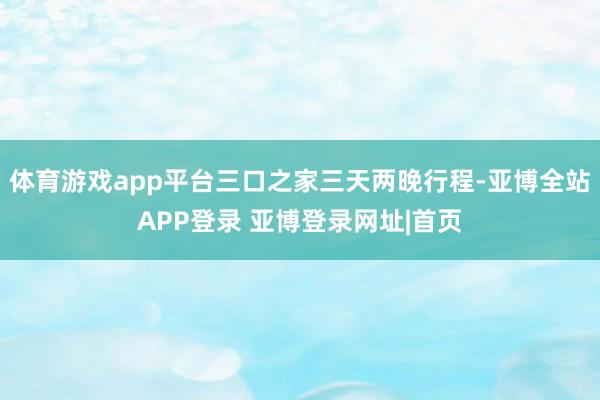体育游戏app平台三口之家三天两晚行程-亚博全站APP登录 亚博登录网址|首页