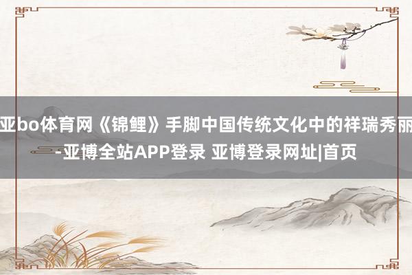 亚bo体育网《锦鲤》手脚中国传统文化中的祥瑞秀丽-亚博全站APP登录 亚博登录网址|首页