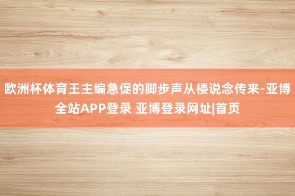 欧洲杯体育王主编急促的脚步声从楼说念传来-亚博全站APP登录 亚博登录网址|首页