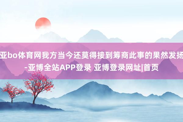 亚bo体育网我方当今还莫得接到筹商此事的果然发扬-亚博全站APP登录 亚博登录网址|首页