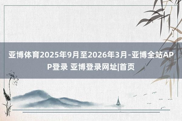 亚博体育2025年9月至2026年3月-亚博全站APP登录 亚博登录网址|首页