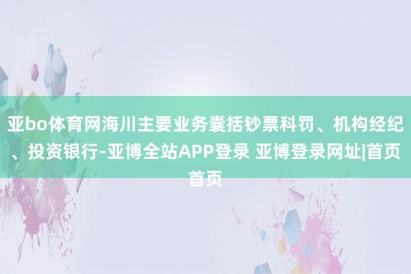 亚bo体育网海川主要业务囊括钞票科罚、机构经纪、投资银行-亚博全站APP登录 亚博登录网址|首页