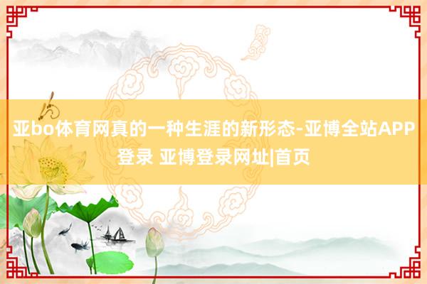 亚bo体育网真的一种生涯的新形态-亚博全站APP登录 亚博登录网址|首页