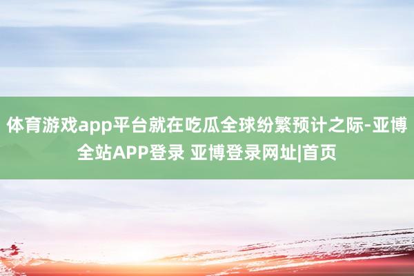 体育游戏app平台就在吃瓜全球纷繁预计之际-亚博全站APP登录 亚博登录网址|首页