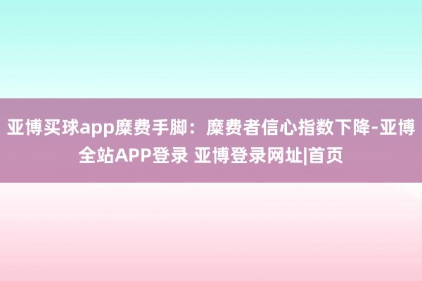 亚博买球app糜费手脚：糜费者信心指数下降-亚博全站APP登录 亚博登录网址|首页