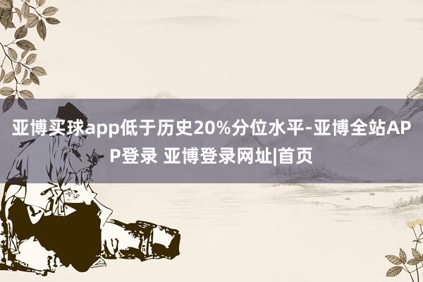 亚博买球app低于历史20%分位水平-亚博全站APP登录 亚博登录网址|首页