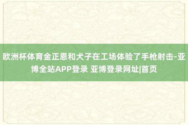 欧洲杯体育金正恩和犬子在工场体验了手枪射击-亚博全站APP登录 亚博登录网址|首页
