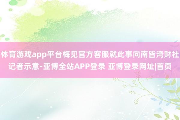 体育游戏app平台梅见官方客服就此事向南皆湾财社记者示意-亚博全站APP登录 亚博登录网址|首页