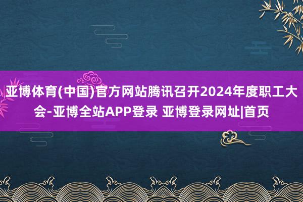 亚博体育(中国)官方网站腾讯召开2024年度职工大会-亚博全站APP登录 亚博登录网址|首页