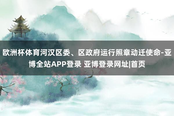 欧洲杯体育河汉区委、区政府运行照章动迁使命-亚博全站APP登录 亚博登录网址|首页