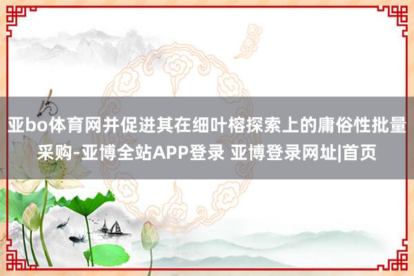 亚bo体育网并促进其在细叶榕探索上的庸俗性批量采购-亚博全站APP登录 亚博登录网址|首页