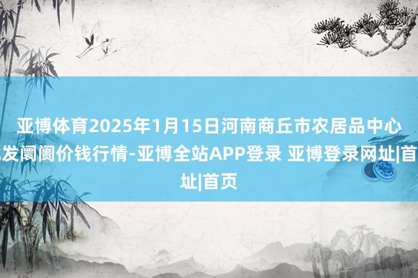 亚博体育2025年1月15日河南商丘市农居品中心批发阛阓价钱行情-亚博全站APP登录 亚博登录网址|首页