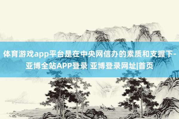 体育游戏app平台是在中央网信办的素质和支握下-亚博全站APP登录 亚博登录网址|首页
