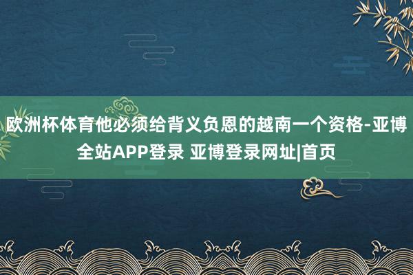 欧洲杯体育他必须给背义负恩的越南一个资格-亚博全站APP登录 亚博登录网址|首页