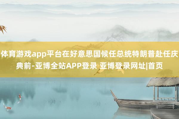 体育游戏app平台在好意思国候任总统特朗普赴任庆典前-亚博全站APP登录 亚博登录网址|首页