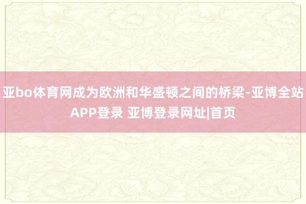 亚bo体育网成为欧洲和华盛顿之间的桥梁-亚博全站APP登录 亚博登录网址|首页