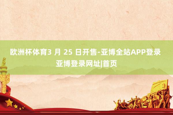 欧洲杯体育3 月 25 日开售-亚博全站APP登录 亚博登录网址|首页