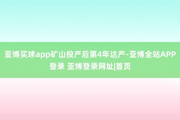 亚博买球app矿山投产后第4年达产-亚博全站APP登录 亚博登录网址|首页