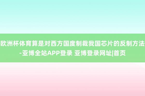 欧洲杯体育算是对西方国度制裁我国芯片的反制方法-亚博全站APP登录 亚博登录网址|首页