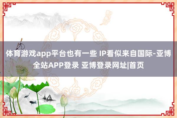 体育游戏app平台也有一些 IP看似来自国际-亚博全站APP登录 亚博登录网址|首页