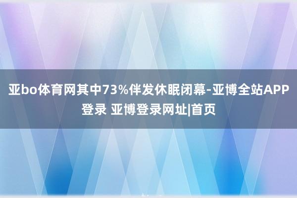 亚bo体育网其中73%伴发休眠闭幕-亚博全站APP登录 亚博登录网址|首页