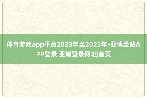 体育游戏app平台2023年至2025年-亚博全站APP登录 亚博登录网址|首页