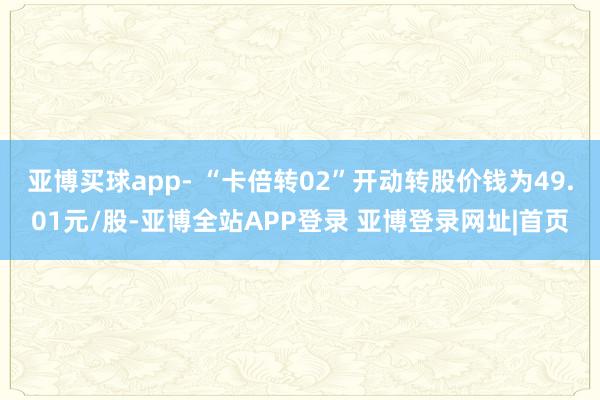 亚博买球app- “卡倍转02”开动转股价钱为49.01元/股-亚博全站APP登录 亚博登录网址|首页
