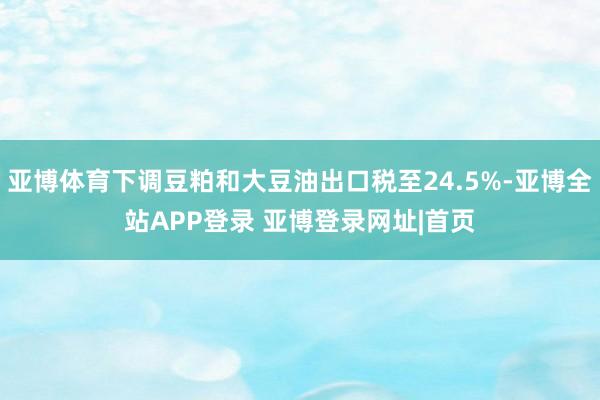 亚博体育下调豆粕和大豆油出口税至24.5%-亚博全站APP登录 亚博登录网址|首页