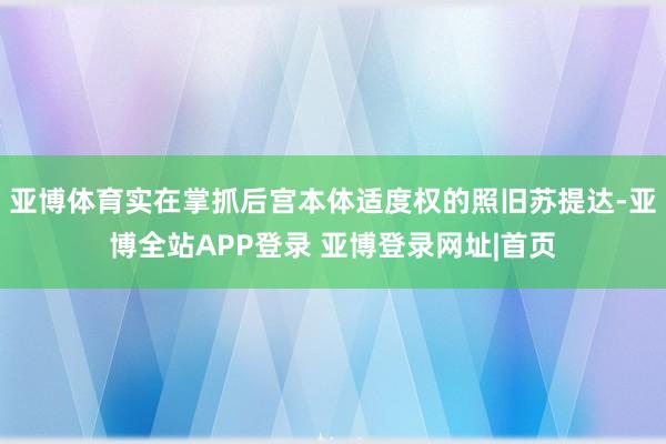 亚博体育实在掌抓后宫本体适度权的照旧苏提达-亚博全站APP登录 亚博登录网址|首页