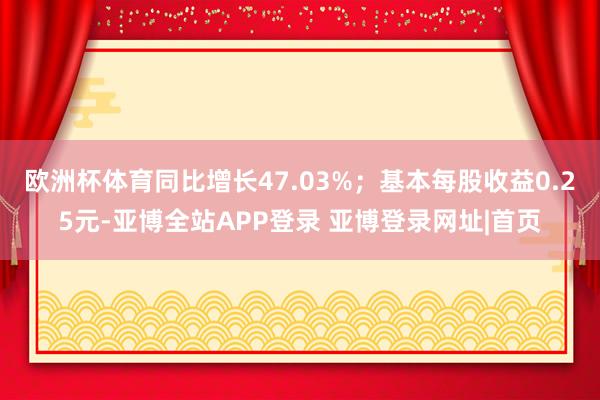 欧洲杯体育同比增长47.03%；基本每股收益0.25元-亚博全站APP登录 亚博登录网址|首页