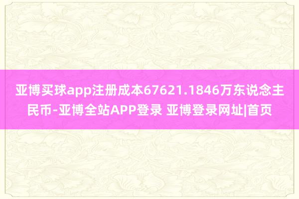 亚博买球app注册成本67621.1846万东说念主民币-亚博全站APP登录 亚博登录网址|首页