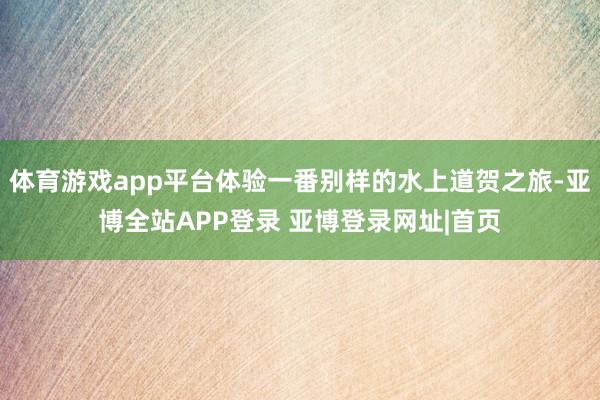 体育游戏app平台体验一番别样的水上道贺之旅-亚博全站APP登录 亚博登录网址|首页