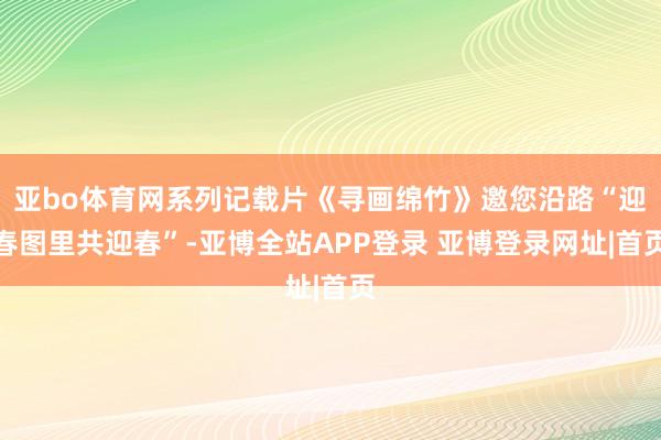 亚bo体育网系列记载片《寻画绵竹》邀您沿路“迎春图里共迎春”-亚博全站APP登录 亚博登录网址|首页