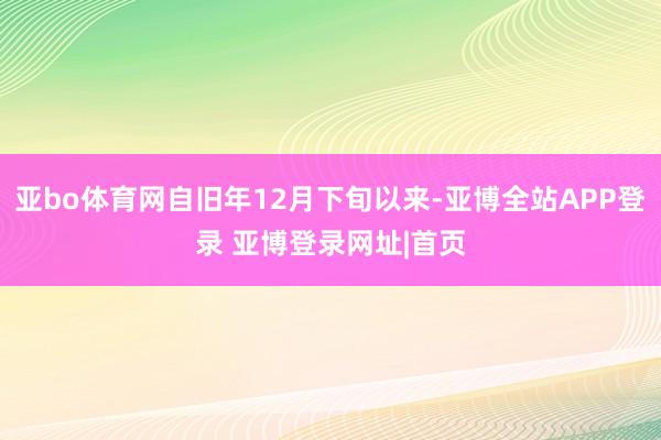 亚bo体育网自旧年12月下旬以来-亚博全站APP登录 亚博登录网址|首页